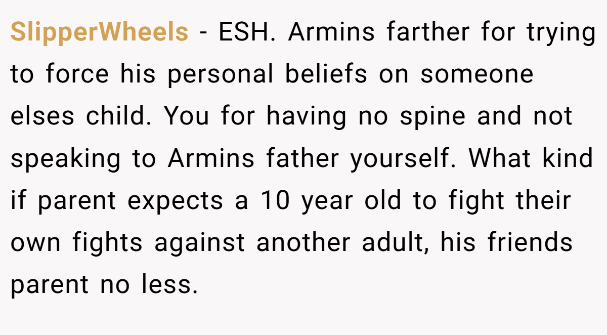 SlipperWheels - ESH. Armins farther for trying to force his personal beliefs on someone elses child. You for having no spine and not speaking to Armins father yourself. What kind if parent expects a 10 year old to fight their own fights against another adult, his friends parent no less.