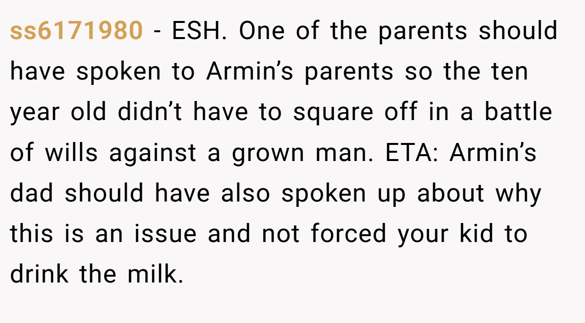 ss6171980 - ESH. One of the parents should have spoken to Armin’s parents so the ten year old didn’t have to square off in a battle of wills against a grown man. ETA: Armin’s dad should have also spoken up about why this is an issue and not forced your kid to drink the milk.