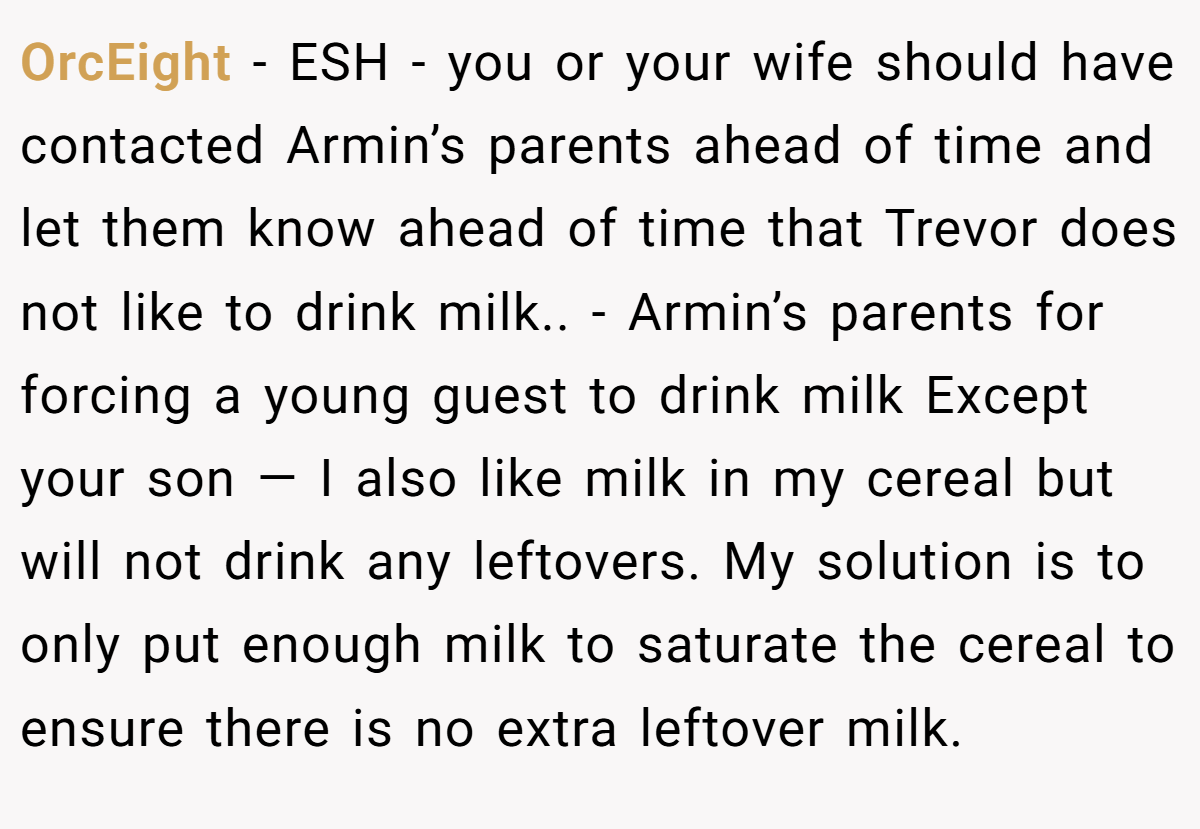 OrcEight - ESH - you or your wife should have contacted Armin’s parents ahead of time and let them know ahead of time that Trevor does not like to drink milk.. - Armin’s parents for forcing a young guest to drink milk Except your son — I also like milk in my cereal but will not drink any leftovers. My solution is to only put enough milk to saturate the cereal to ensure there is no extra leftover milk.