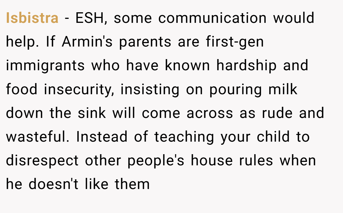 Isbistra - ESH, some communication would help. If Armin's parents are first-gen immigrants who have known hardship and food insecurity, insisting on pouring milk down the sink will come across as rude and wasteful. Instead of teaching your child to disrespect other people's house rules when he doesn't like them