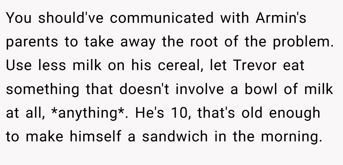 You should've communicated with Armin's parents to take away the root of the problem. Use less milk on his cereal, let Trevor eat something that doesn't involve a bowl of milk at all, *anything*. He's 10, that's old enough to make himself a sandwich in the morning.