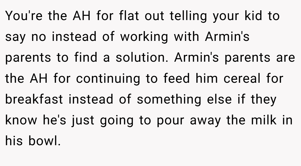 You're the AH for flat out telling your kid to say no instead of working with Armin's parents to find a solution. Armin's parents are the AH for continuing to feed him cereal for breakfast instead of something else if they know he's just going to pour away the milk in his bowl.