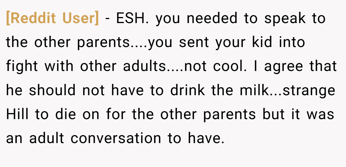 [Reddit User] - ESH. you needed to speak to the other parents....you sent your kid into fight with other adults....not cool. I agree that he should not have to drink the milk...strange Hill to die on for the other parents but it was an adult conversation to have.