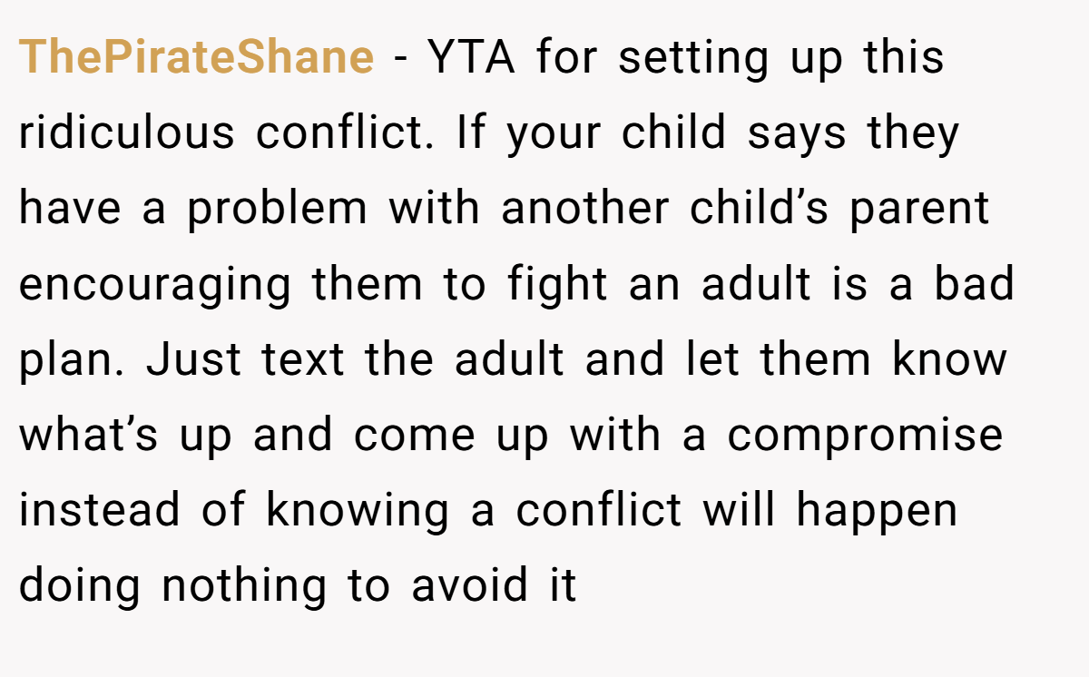 ThePirateShane - YTA for setting up this ridiculous conflict. If your child says they have a problem with another child’s parent encouraging them to fight an adult is a bad plan. Just text the adult and let them know what’s up and come up with a compromise instead of knowing a conflict will happen doing nothing to avoid it