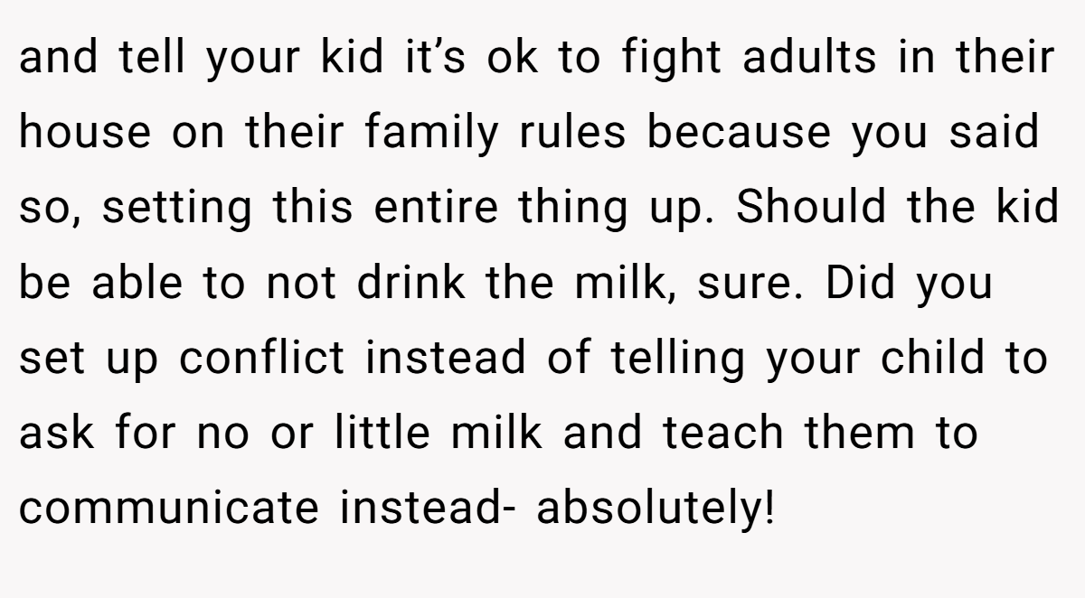 and tell your kid it’s ok to fight adults in their house on their family rules because you said so, setting this entire thing up. Should the kid be able to not drink the milk, sure. Did you set up conflict instead of telling your child to ask for no or little milk and teach them to communicate instead- absolutely!