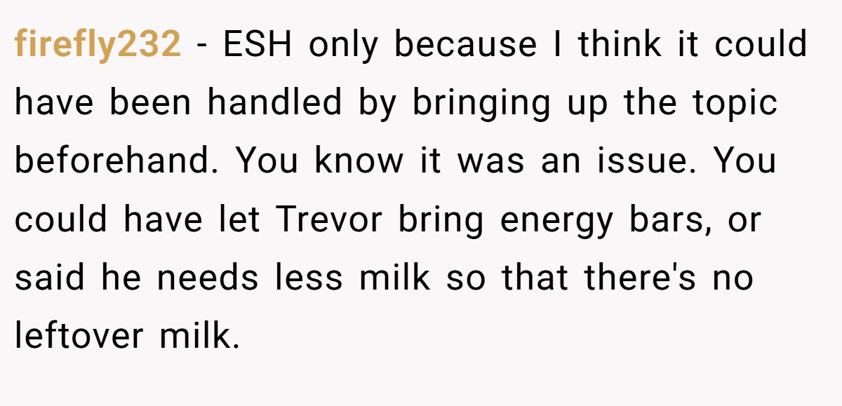 firefly232 - ESH only because I think it could have been handled by bringing up the topic beforehand. You know it was an issue. You could have let Trevor bring energy bars, or said he needs less milk so that there's no leftover milk.