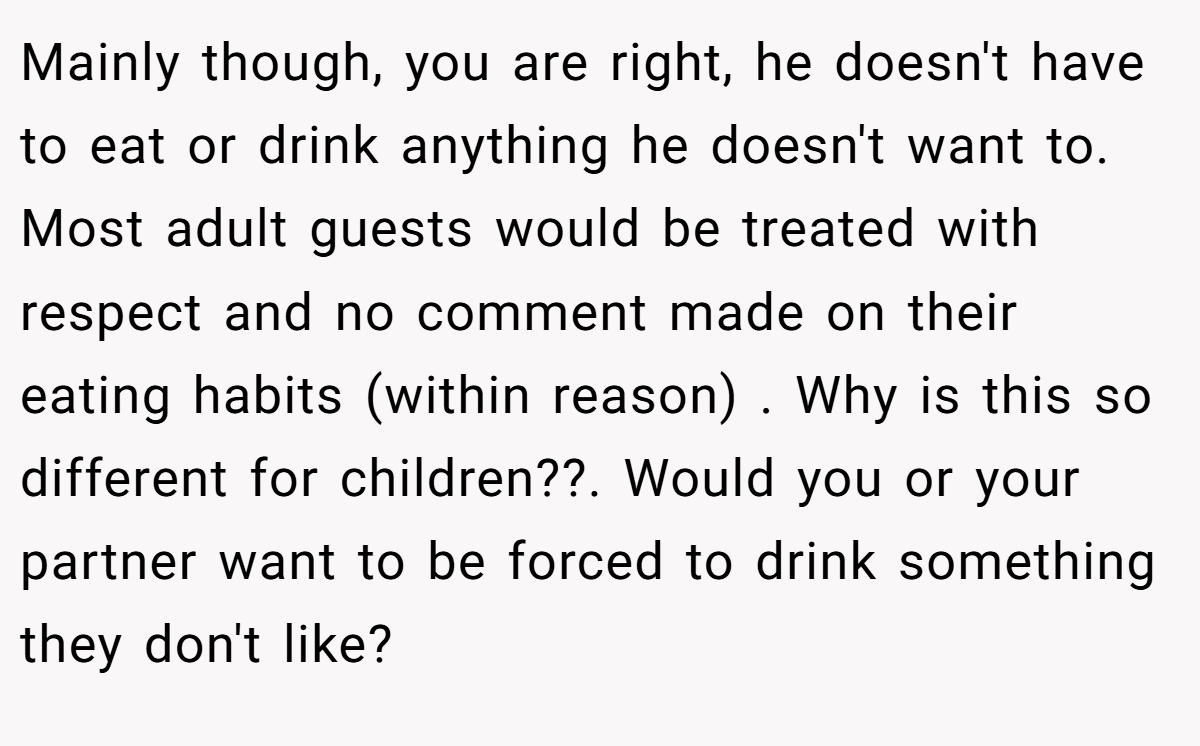 Mainly though, you are right, he doesn't have to eat or drink anything he doesn't want to. Most adult guests would be treated with respect and no comment made on their eating habits (within reason) . Why is this so different for children??. Would you or your partner want to be forced to drink something they don't like?