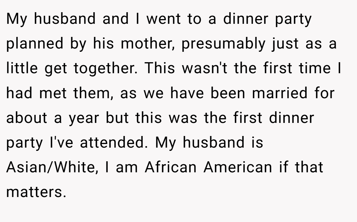 My husband and I went to a dinner party planned by his mother, presumably just as a little get together. This wasn't the first time I had met them, as we have been married for about a year but this was the first dinner party I've attended. My husband is Asian/White, I am African American if that matters.