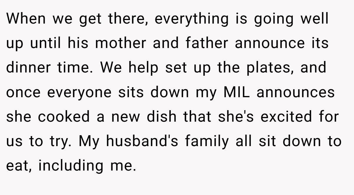 When we get there, everything is going well up until his mother and father announce its dinner time. We help set up the plates, and once everyone sits down my MIL announces she cooked a new dish that she's excited for us to try. My husband's family all sit down to eat, including me.