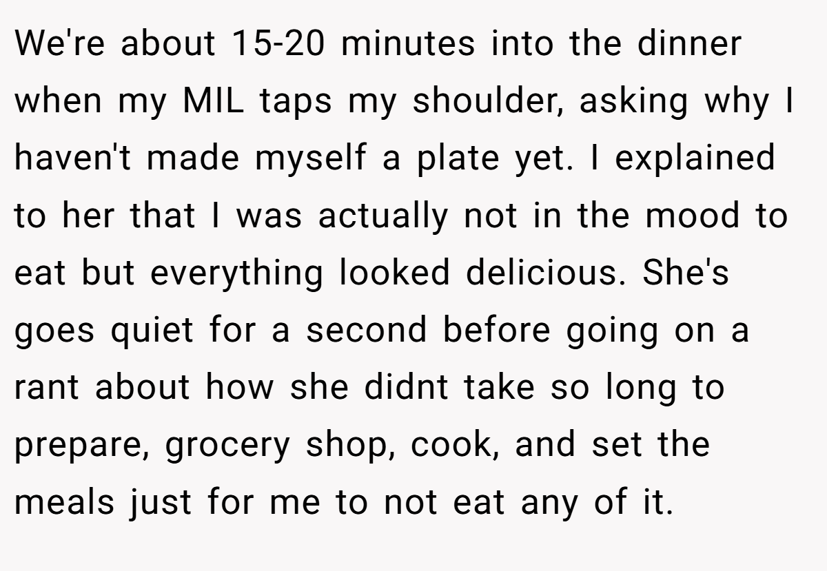We're about 15-20 minutes into the dinner when my MIL taps my shoulder, asking why I haven't made myself a plate yet. I explained to her that I was actually not in the mood to eat but everything looked delicious. She's goes quiet for a second before going on a rant about how she didnt take so long to prepare, grocery shop, cook, and set the meals just for me to not eat any of it.