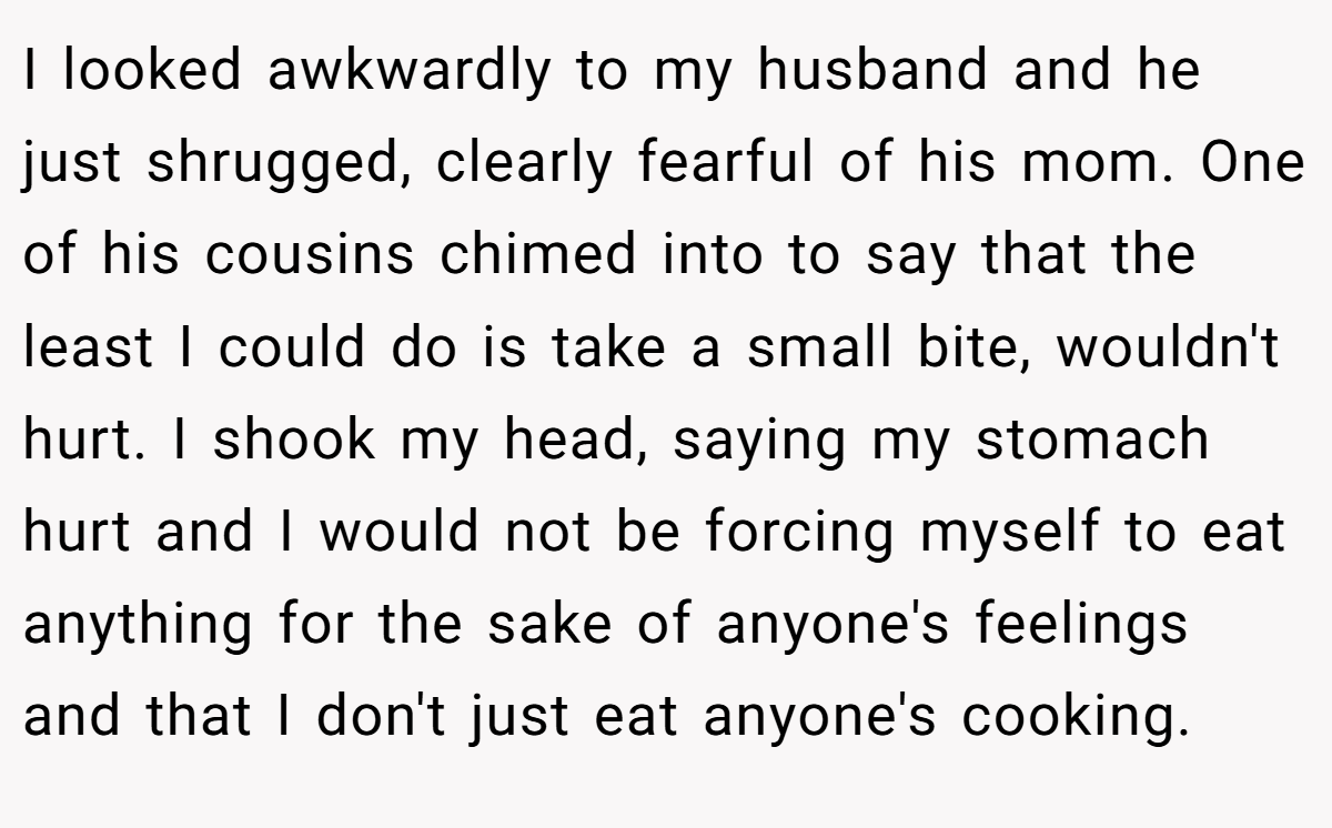 I looked awkwardly to my husband and he just shrugged, clearly fearful of his mom. One of his cousins chimed into to say that the least I could do is take a small bite, wouldn't hurt. I shook my head, saying my stomach hurt and I would not be forcing myself to eat anything for the sake of anyone's feelings and that I don't just eat anyone's cooking.
