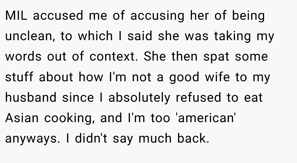 MIL accused me of accusing her of being unclean, to which I said she was taking my words out of context. She then spat some stuff about how I'm not a good wife to my husband since I absolutely refused to eat Asian cooking, and I'm too 'american' anyways. I didn't say much back.