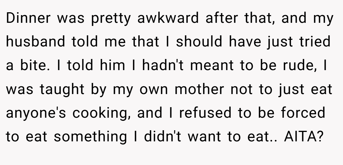 Dinner was pretty awkward after that, and my husband told me that I should have just tried a bite. I told him I hadn't meant to be rude, I was taught by my own mother not to just eat anyone's cooking, and I refused to be forced to eat something I didn't want to eat.. AITA?