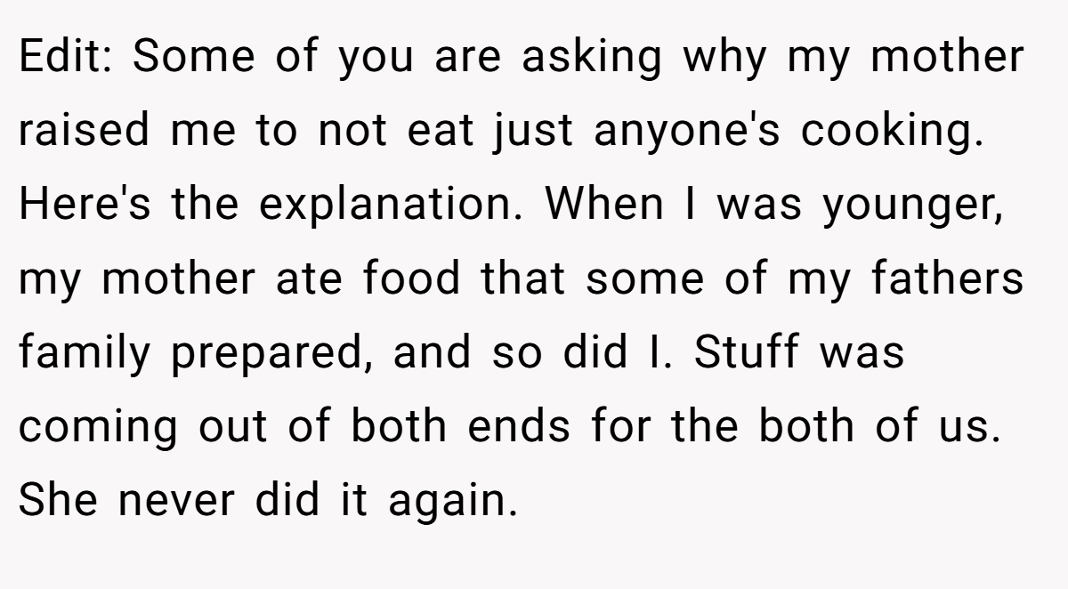 Edit: Some of you are asking why my mother raised me to not eat just anyone's cooking. Here's the explanation. When I was younger, my mother ate food that some of my fathers family prepared, and so did I. Stuff was coming out of both ends for the both of us. She never did it again.