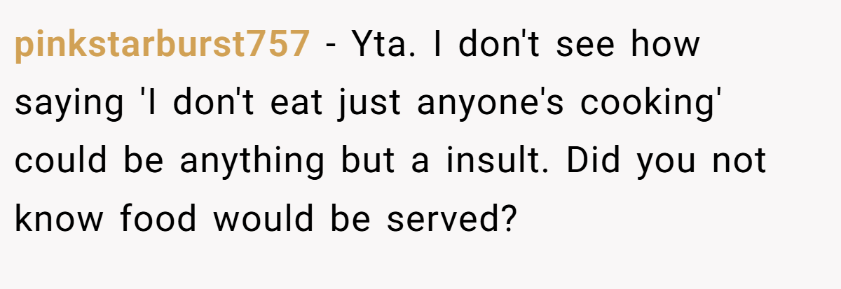 pinkstarburst757 − Yta. I don't see how saying 'I don't eat just anyone's cooking' could be anything but a insult. Did you not know food would be served?