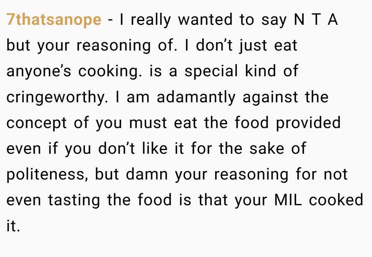 7thatsanope − I really wanted to say N T A but your reasoning of. I don’t just eat anyone’s cooking. is a special kind of cringeworthy. I am adamantly against the concept of you must eat the food provided even if you don’t like it for the sake of politeness, but damn your reasoning for not even tasting the food is that your MIL cooked it.
