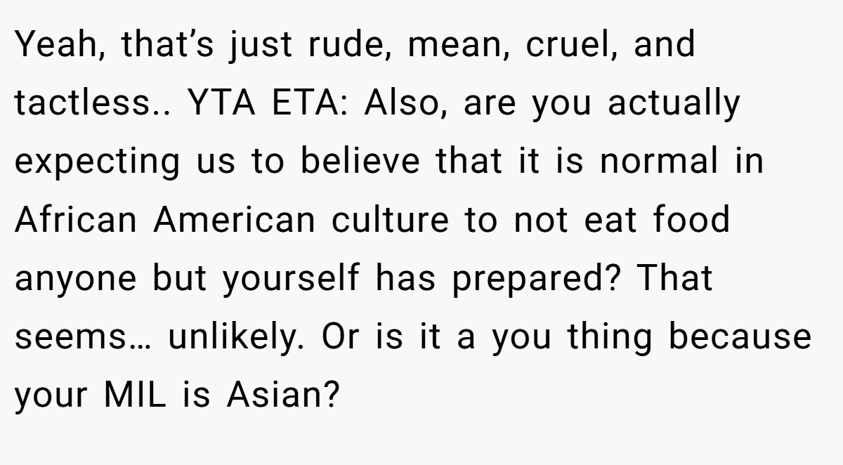 Yeah, that’s just rude, mean, cruel, and tactless.. YTA ETA: Also, are you actually expecting us to believe that it is normal in African American culture to not eat food anyone but yourself has prepared? That seems… unlikely. Or is it a you thing because your MIL is Asian?