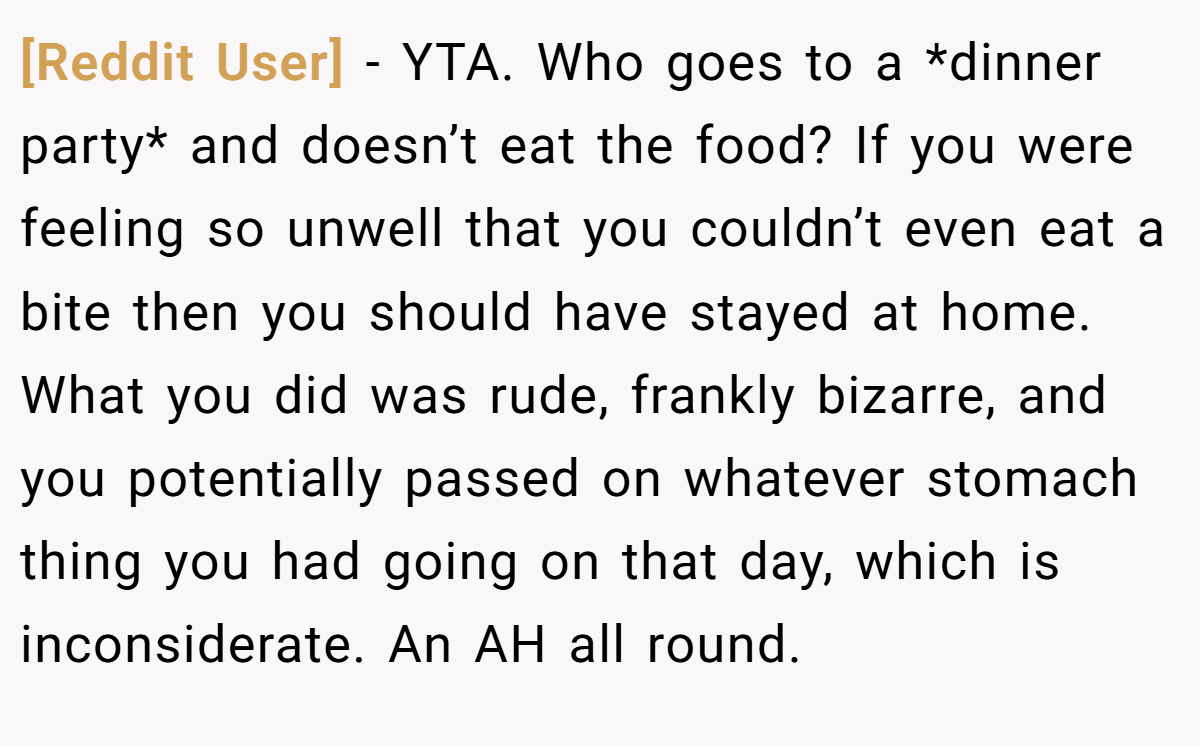 [Reddit User] − YTA. Who goes to a *dinner party* and doesn’t eat the food? If you were feeling so unwell that you couldn’t even eat a bite then you should have stayed at home. What you did was rude, frankly bizarre, and you potentially passed on whatever stomach thing you had going on that day, which is inconsiderate. An AH all round.
