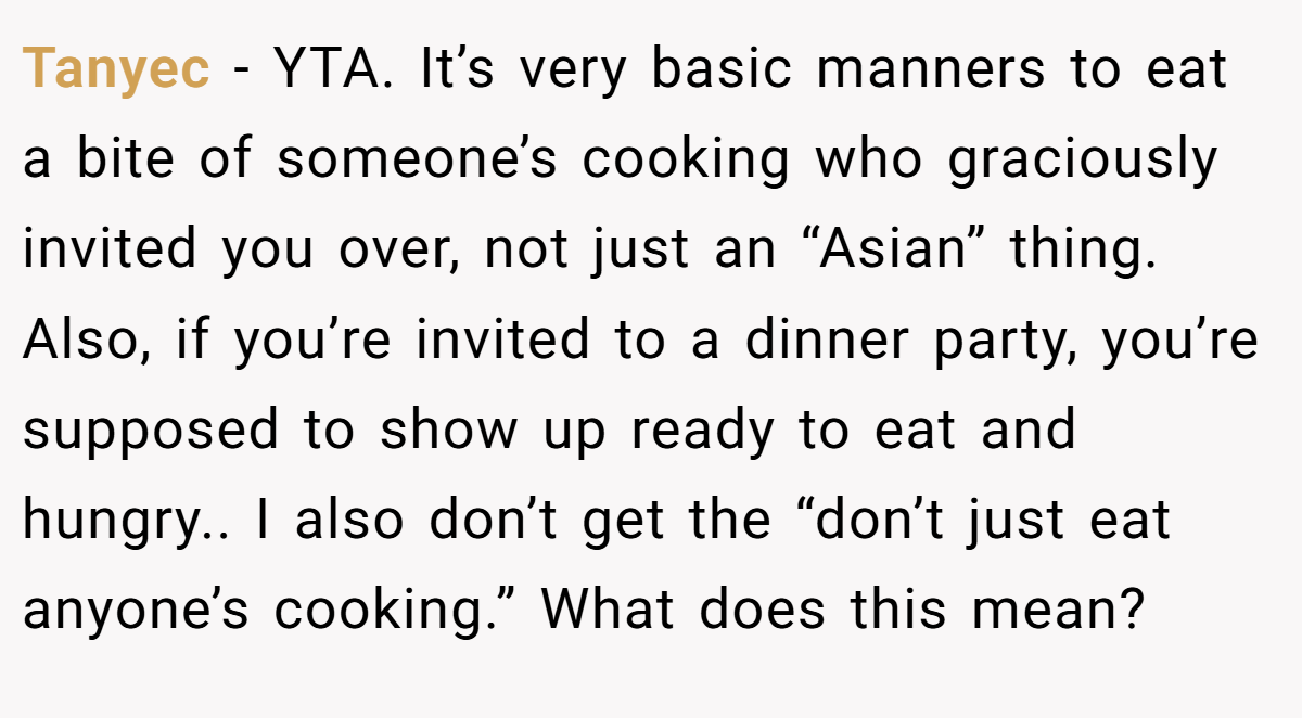 Tanyec − YTA. It’s very basic manners to eat a bite of someone’s cooking who graciously invited you over, not just an “Asian” thing. Also, if you’re invited to a dinner party, you’re supposed to show up ready to eat and hungry.. I also don’t get the “don’t just eat anyone’s cooking.” What does this mean?