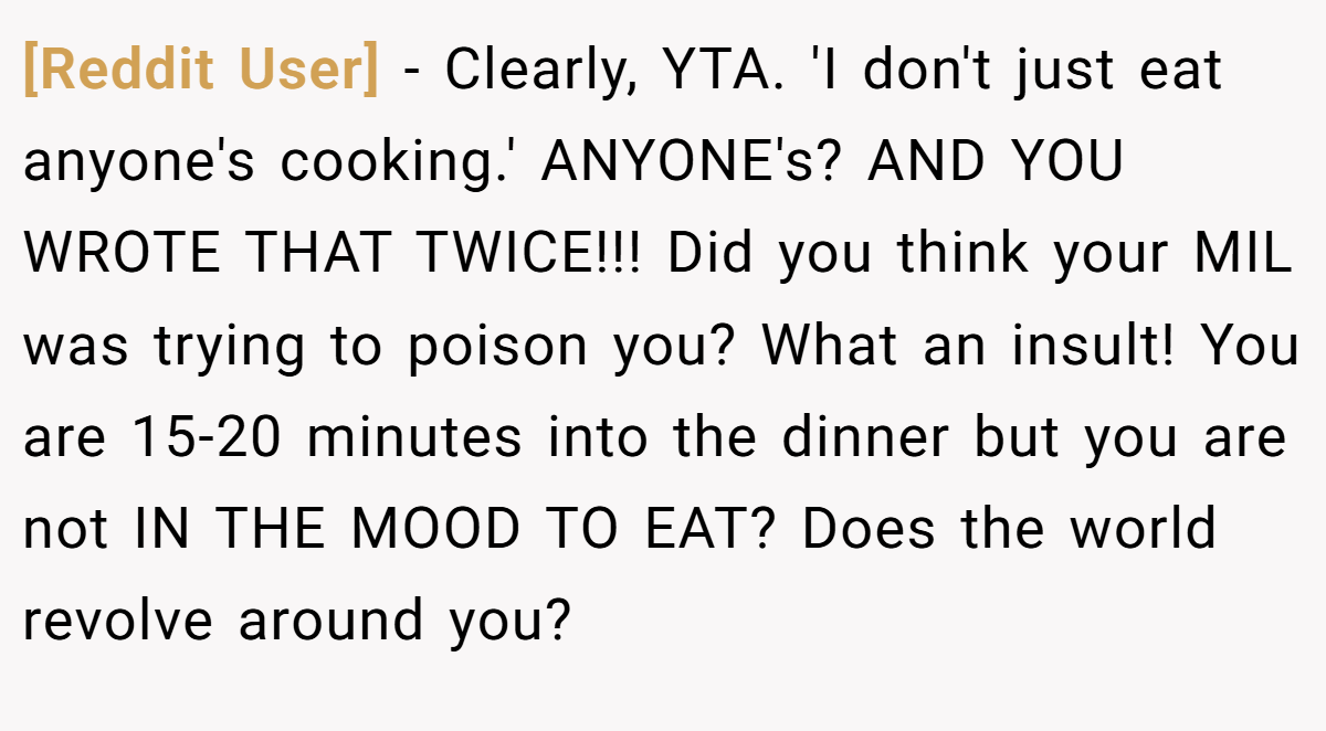 [Reddit User] − Clearly, YTA. 'I don't just eat anyone's cooking.' ANYONE's? AND YOU WROTE THAT TWICE!!! Did you think your MIL was trying to poison you? What an insult! You are 15-20 minutes into the dinner but you are not IN THE MOOD TO EAT? Does the world revolve around you?