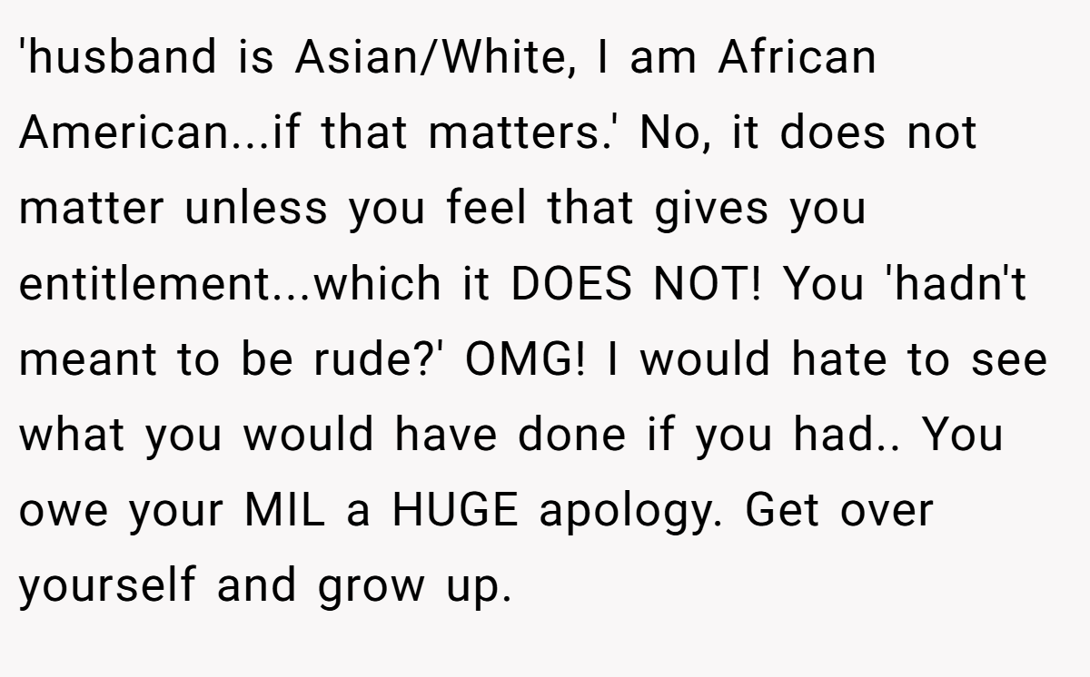 'husband is Asian/White, I am African American...if that matters.' No, it does not matter unless you feel that gives you entitlement...which it DOES NOT! You 'hadn't meant to be rude?' OMG! I would hate to see what you would have done if you had.. You owe your MIL a HUGE apology. Get over yourself and grow up.