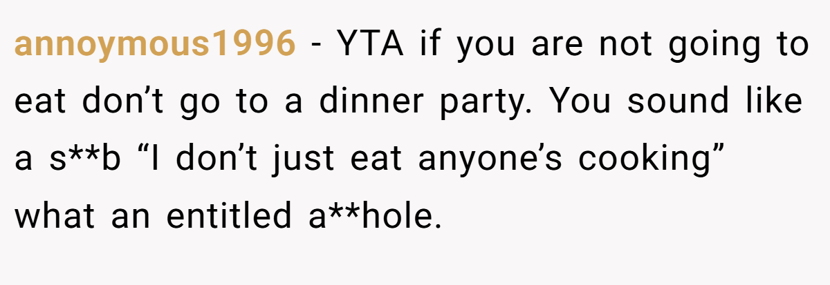 annoymous1996 − YTA if you are not going to eat don’t go to a dinner party. You sound like a s**b “I don’t just eat anyone’s cooking” what an entitled a**hole.