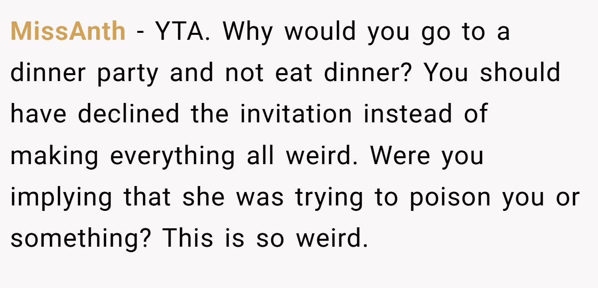 MissAnth − YTA. Why would you go to a dinner party and not eat dinner? You should have declined the invitation instead of making everything all weird. Were you implying that she was trying to poison you or something? This is so weird.