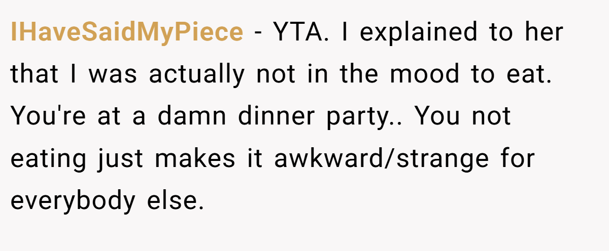 IHaveSaidMyPiece − YTA. I explained to her that I was actually not in the mood to eat. You're at a damn dinner party.. You not eating just makes it awkward/strange for everybody else.