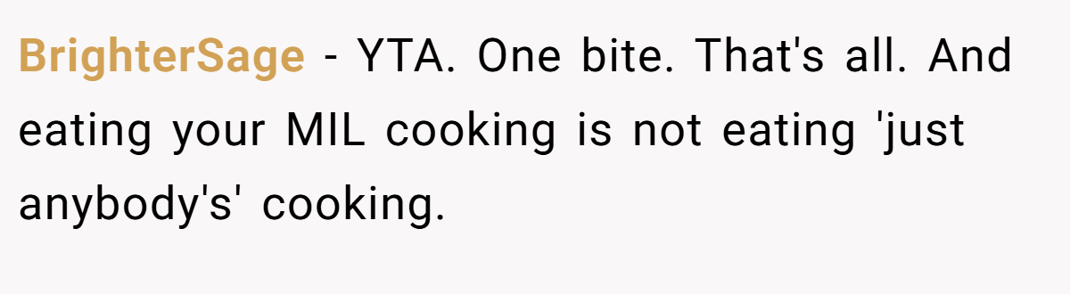 BrighterSage − YTA. One bite. That's all. And eating your MIL cooking is not eating 'just anybody's' cooking.