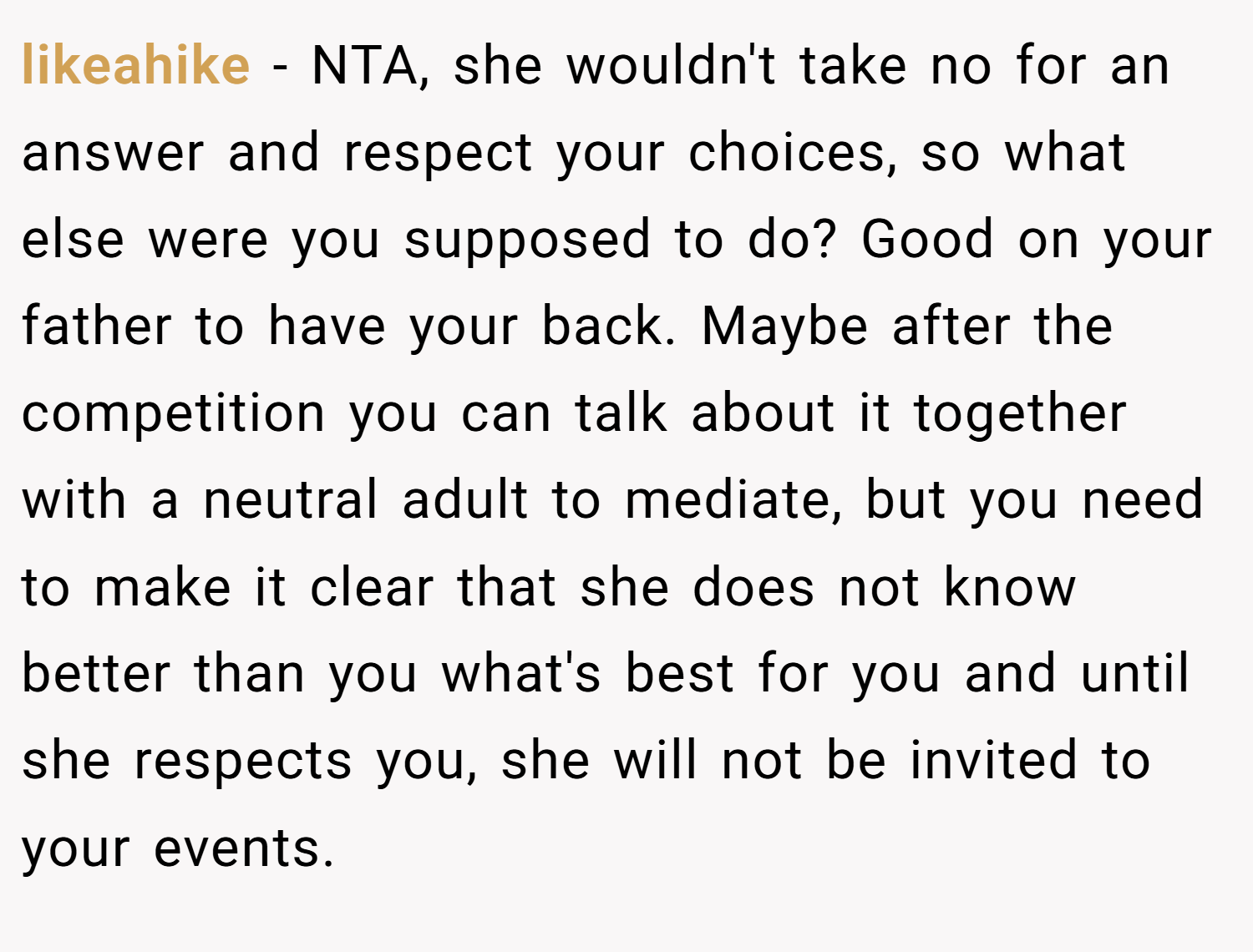 likeahike − NTA, she wouldn't take no for an answer and respect your choices, so what else were you supposed to do? Good on your father to have your back. Maybe after the competition you can talk about it together with a neutral adult to mediate, but you need to make it clear that she does not know better than you what's best for you and until she respects you, she will not be invited to your events.