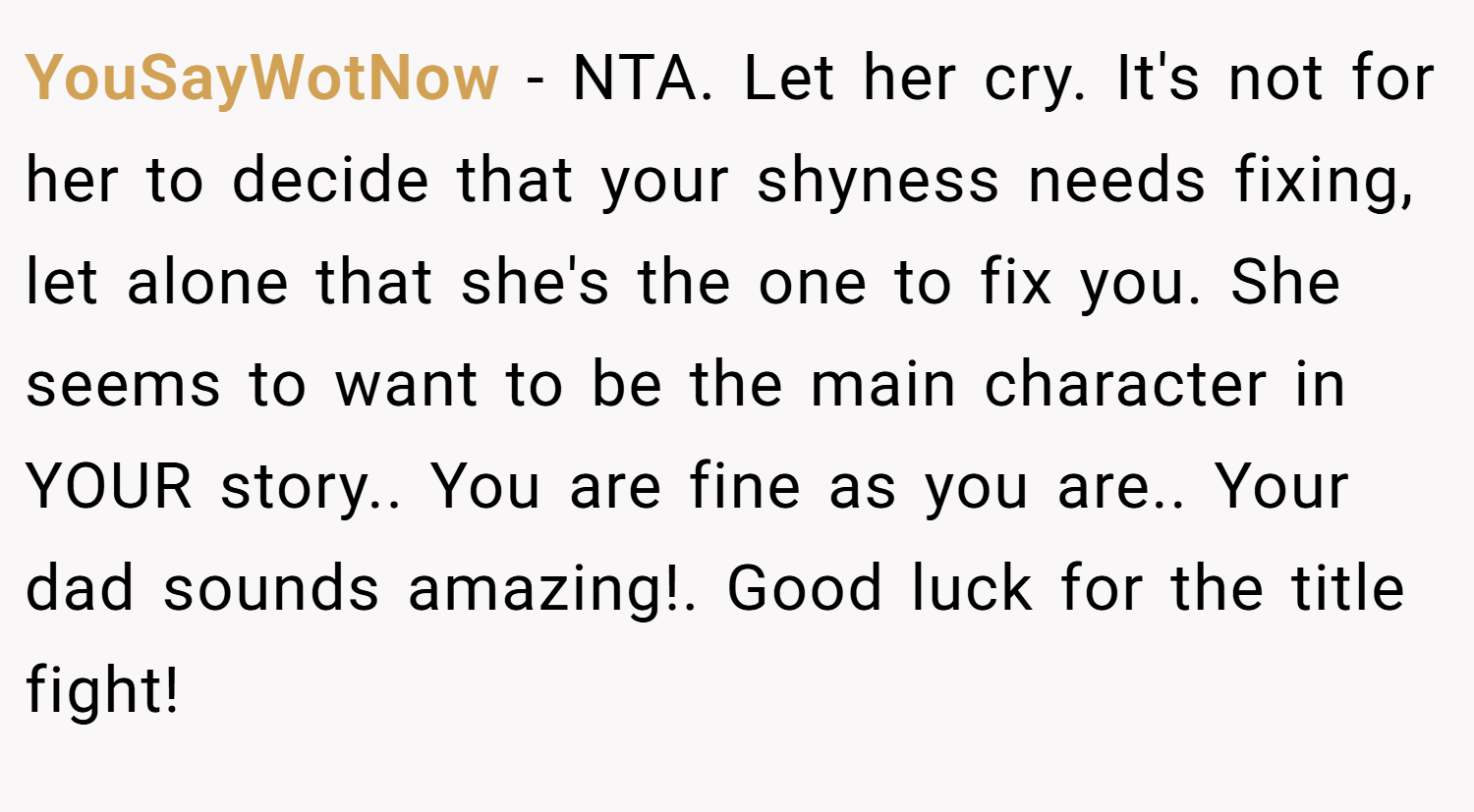 YouSayWotNow − NTA. Let her cry. It's not for her to decide that your shyness needs fixing, let alone that she's the one to fix you. She seems to want to be the main character in YOUR story.. You are fine as you are.. Your dad sounds amazing!. Good luck for the title fight!