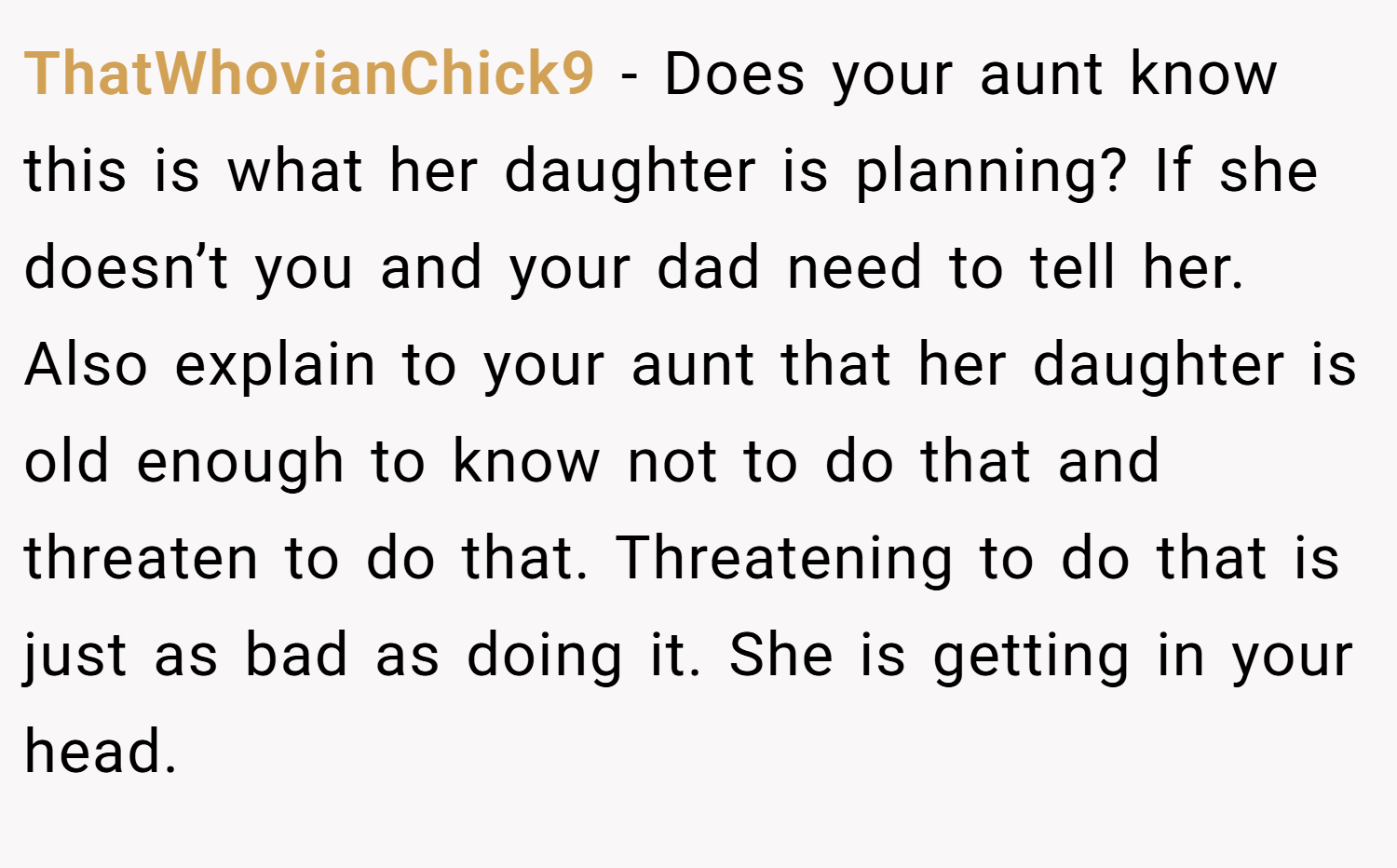 ThatWhovianChick9 − Does your aunt know this is what her daughter is planning? If she doesn’t you and your dad need to tell her. Also explain to your aunt that her daughter is old enough to know not to do that and threaten to do that. Threatening to do that is just as bad as doing it. She is getting in your head.