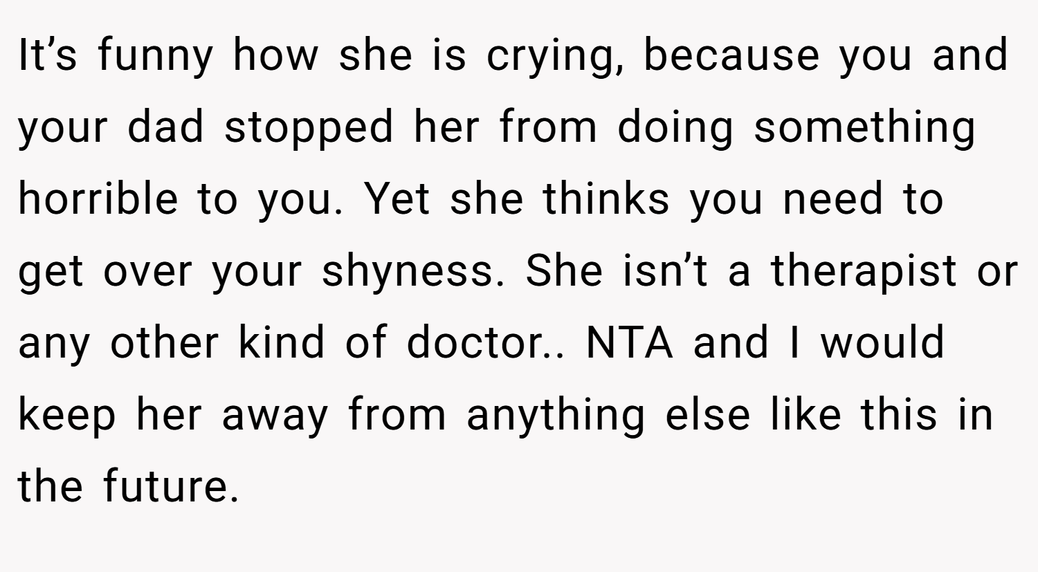 It’s funny how she is crying, because you and your dad stopped her from doing something horrible to you. Yet she thinks you need to get over your shyness. She isn’t a therapist or any other kind of doctor.. NTA and I would keep her away from anything else like this in the future.