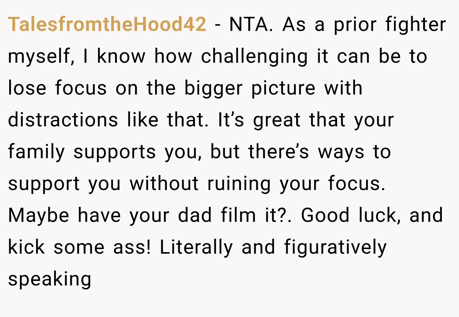 TalesfromtheHood42 − NTA. As a prior fighter myself, I know how challenging it can be to lose focus on the bigger picture with distractions like that. It’s great that your family supports you, but there’s ways to support you without ruining your focus. Maybe have your dad film it?. Good luck, and kick some ass! Literally and figuratively speaking