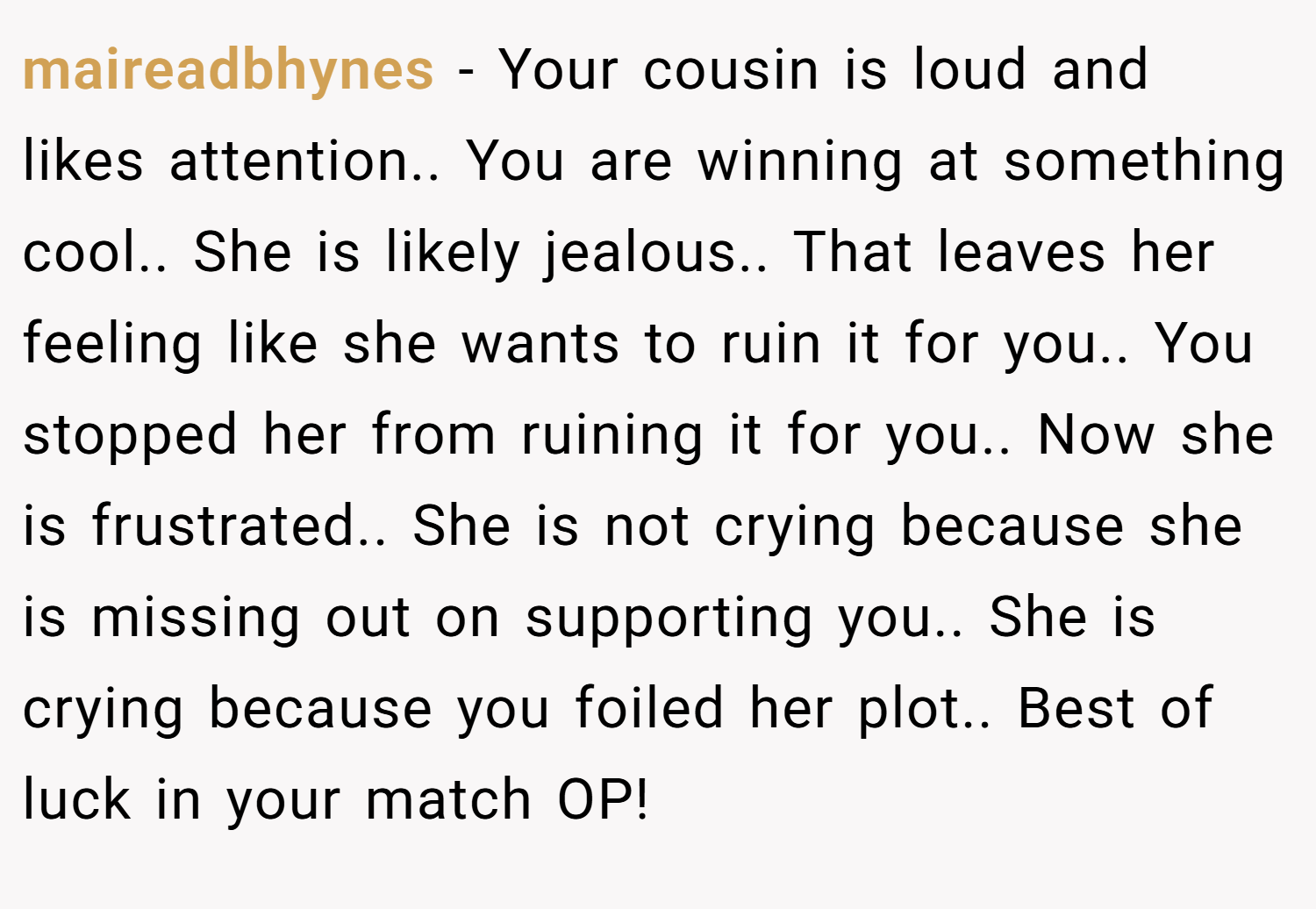 maireadbhynes − Your cousin is loud and likes attention.. You are winning at something cool.. She is likely jealous.. That leaves her feeling like she wants to ruin it for you.. You stopped her from ruining it for you.. Now she is frustrated.. She is not crying because she is missing out on supporting you.. She is crying because you foiled her plot.. Best of luck in your match OP!