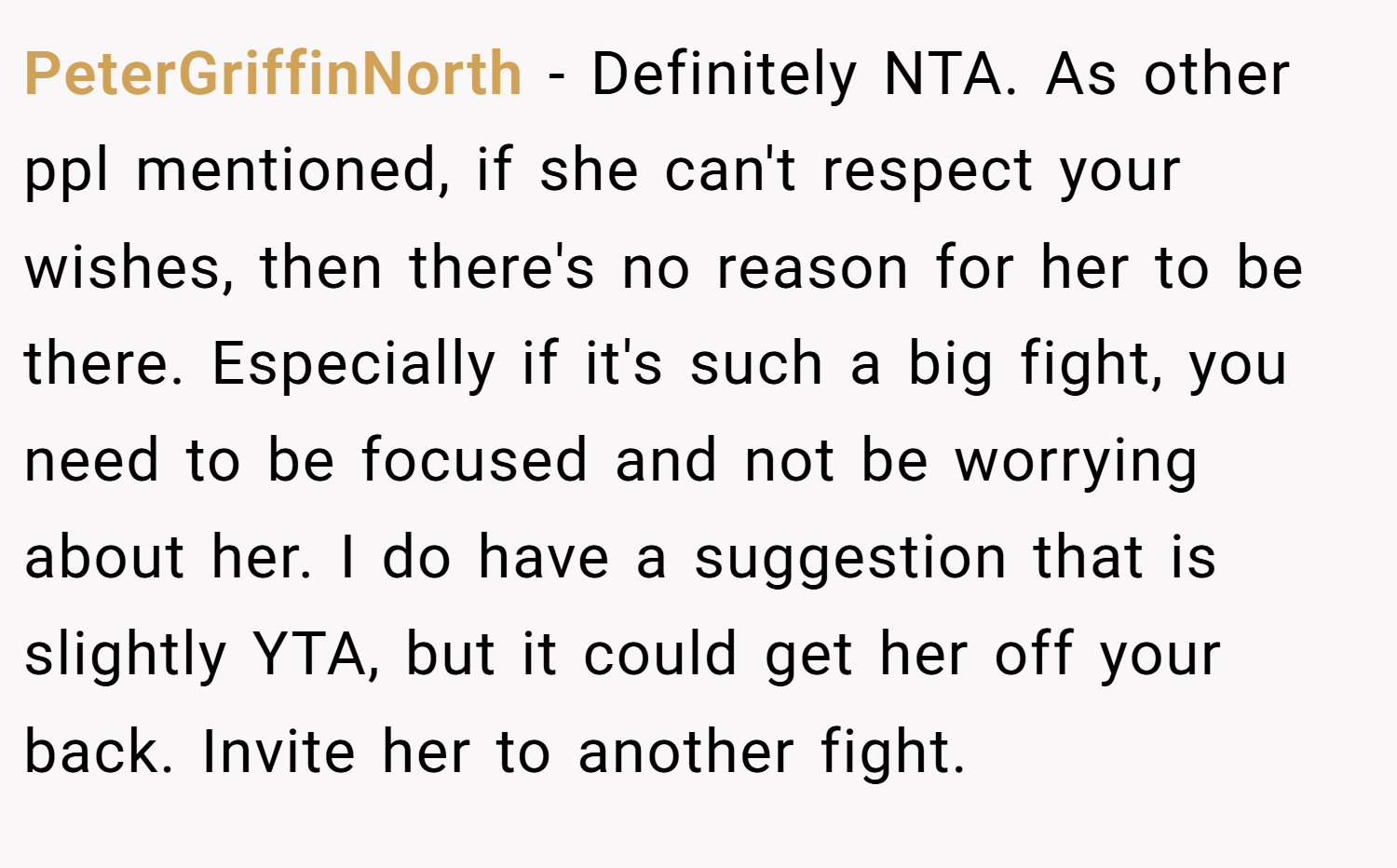 PeterGriffinNorth − Definitely NTA. As other ppl mentioned, if she can't respect your wishes, then there's no reason for her to be there. Especially if it's such a big fight, you need to be focused and not be worrying about her. I do have a suggestion that is slightly YTA, but it could get her off your back. Invite her to another fight.