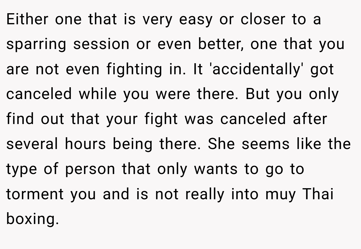 Either one that is very easy or closer to a sparring session or even better, one that you are not even fighting in. It 'accidentally' got canceled while you were there. But you only find out that your fight was canceled after several hours being there. She seems like the type of person that only wants to go to torment you and is not really into muy Thai boxing.