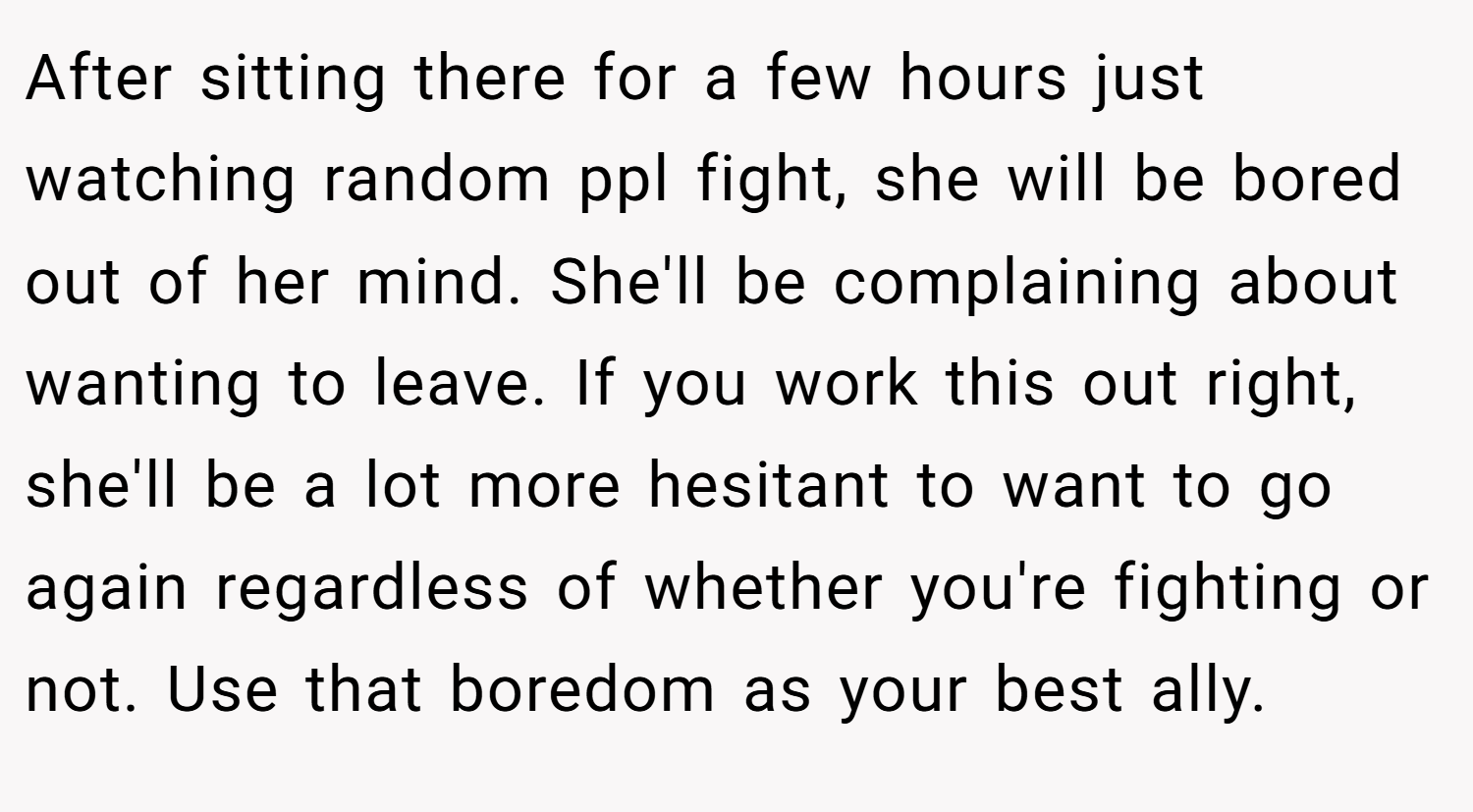 After sitting there for a few hours just watching random ppl fight, she will be bored out of her mind. She'll be complaining about wanting to leave. If you work this out right, she'll be a lot more hesitant to want to go again regardless of whether you're fighting or not. Use that boredom as your best ally.