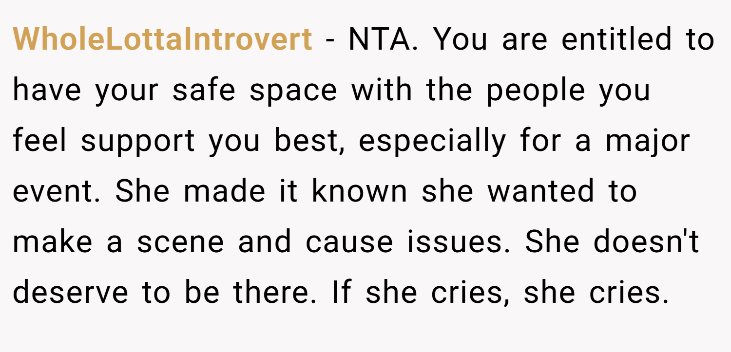 WholeLottaIntrovert − NTA. You are entitled to have your safe space with the people you feel support you best, especially for a major event. She made it known she wanted to make a scene and cause issues. She doesn't deserve to be there. If she cries, she cries.