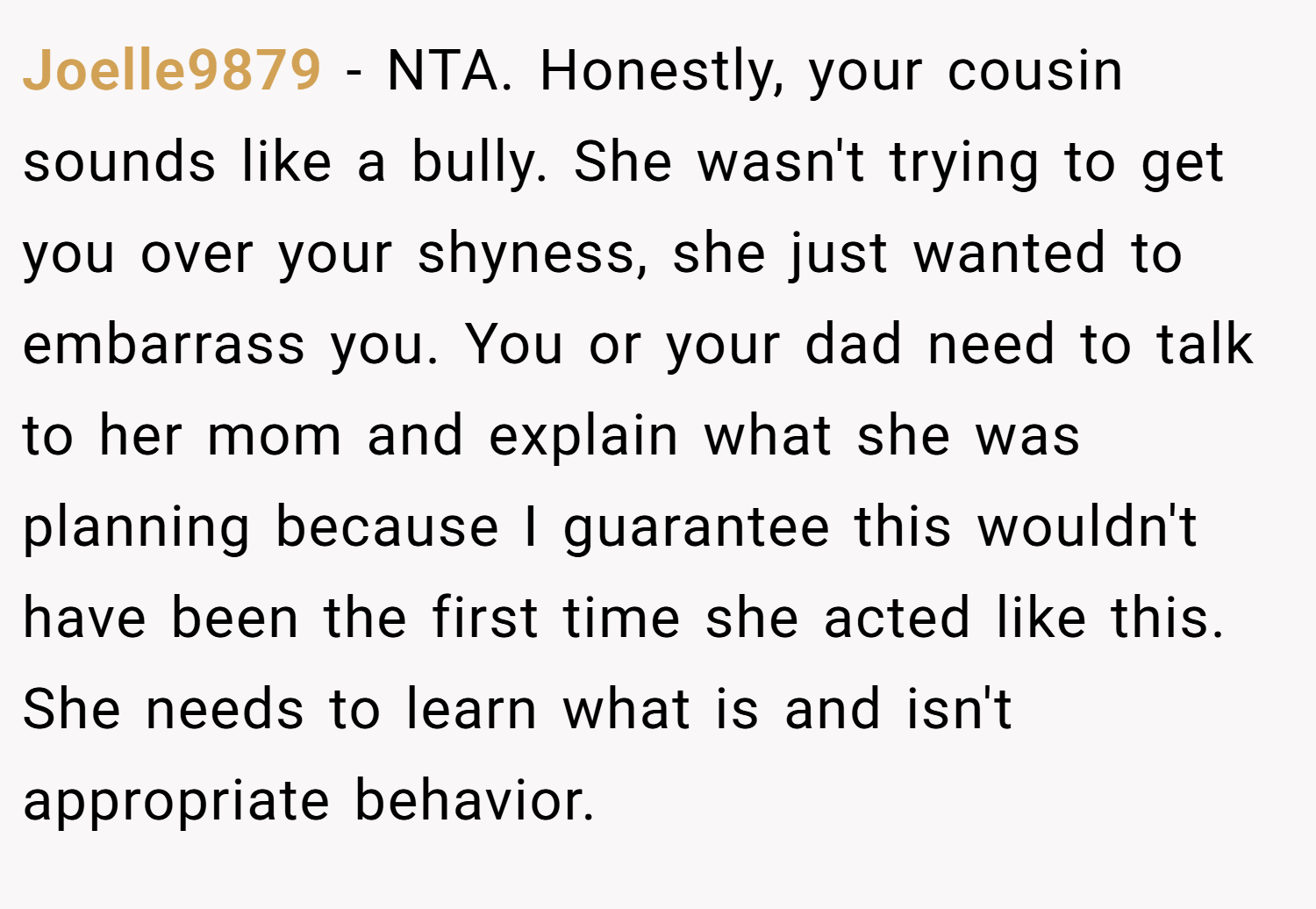 Joelle9879 − NTA. Honestly, your cousin sounds like a bully. She wasn't trying to get you over your shyness, she just wanted to embarrass you. You or your dad need to talk to her mom and explain what she was planning because I guarantee this wouldn't have been the first time she acted like this. She needs to learn what is and isn't appropriate behavior.