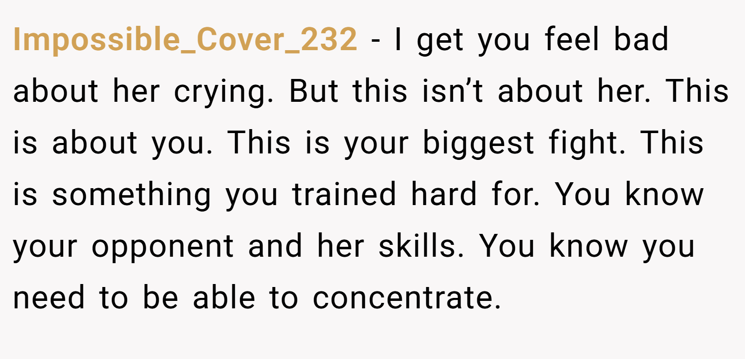 Impossible_Cover_232 − I get you feel bad about her crying. But this isn’t about her. This is about you. This is your biggest fight. This is something you trained hard for. You know your opponent and her skills. You know you need to be able to concentrate.