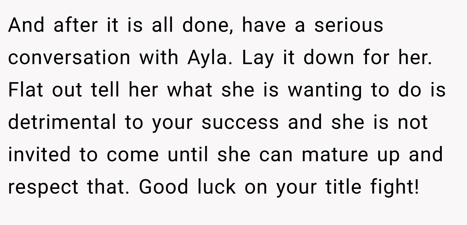 And after it is all done, have a serious conversation with Ayla. Lay it down for her. Flat out tell her what she is wanting to do is detrimental to your success and she is not invited to come until she can mature up and respect that. Good luck on your title fight!