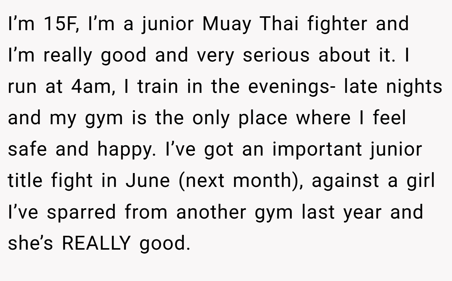 I’m 15F, I’m a junior Muay Thai fighter and I’m really good and very serious about it. I run at 4am, I train in the evenings- late nights and my gym is the only place where I feel safe and happy. I’ve got an important junior title fight in June (next month), against a girl I’ve sparred from another gym last year and she’s REALLY good.