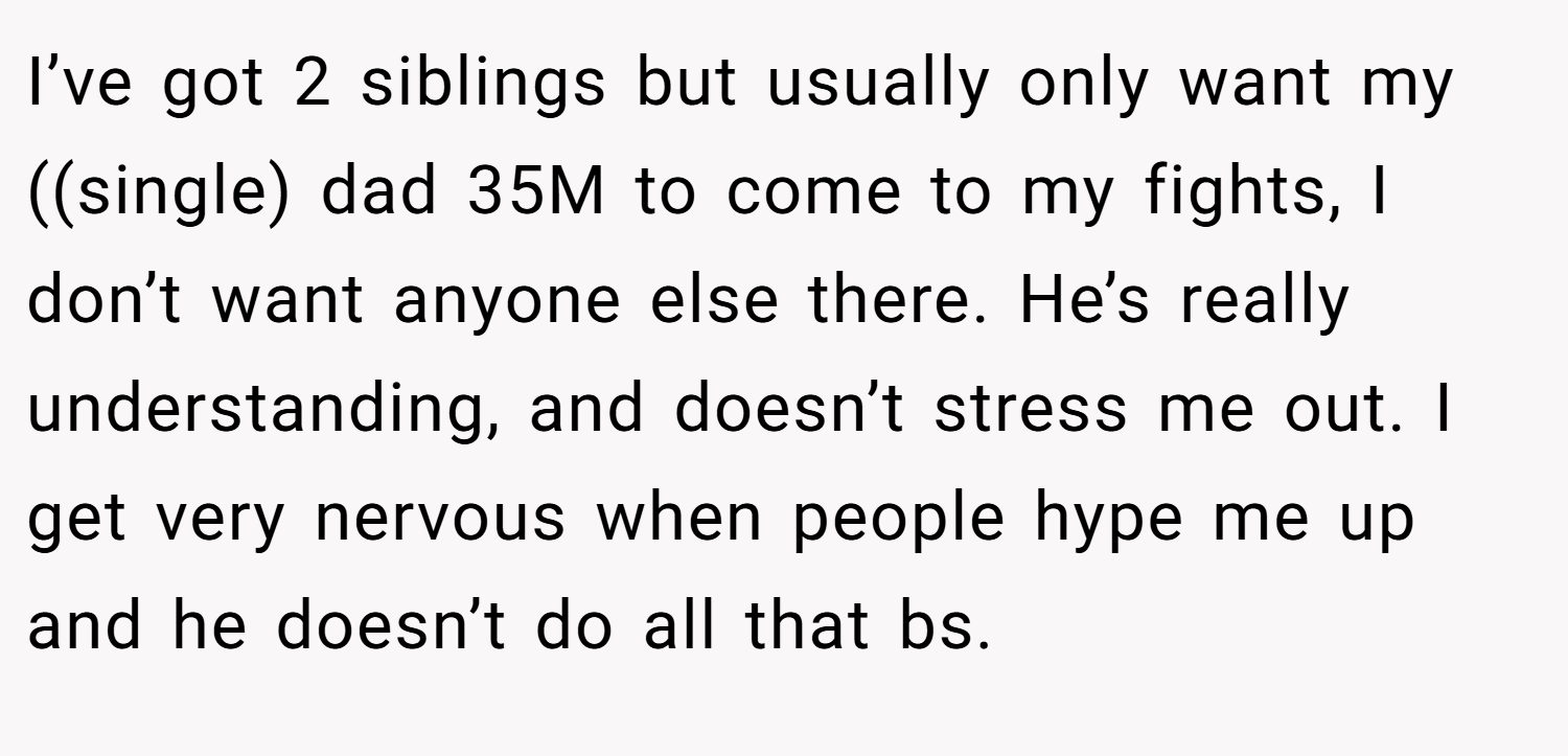 I’ve got 2 siblings but usually only want my ((single) dad 35M to come to my fights, I don’t want anyone else there. He’s really understanding, and doesn’t stress me out. I get very nervous when people hype me up and he doesn’t do all that bs.
