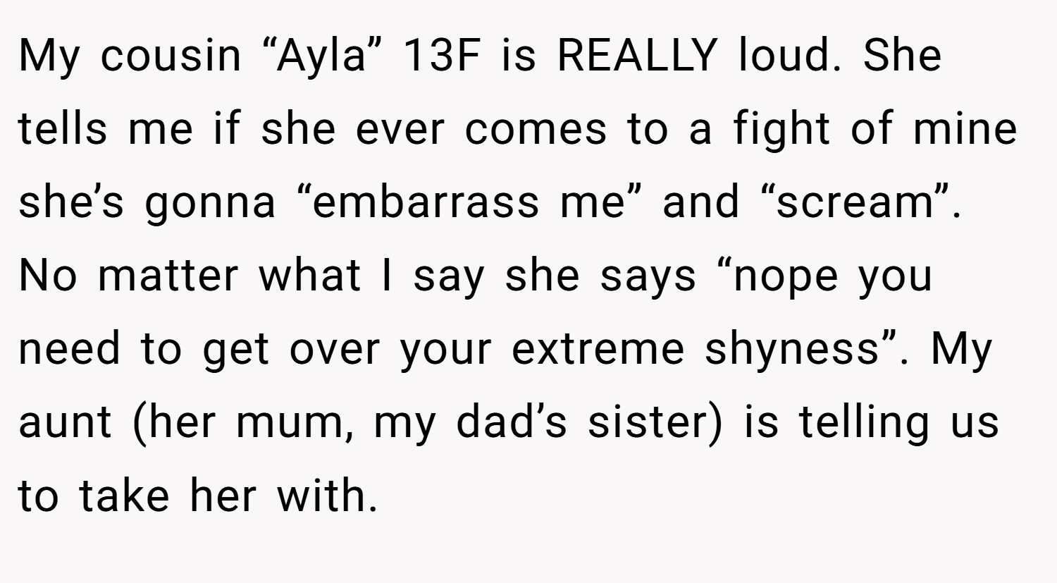 My cousin “Ayla” 13F is REALLY loud. She tells me if she ever comes to a fight of mine she’s gonna “embarrass me” and “scream”. No matter what I say she says “nope you need to get over your extreme shyness”. My aunt (her mum, my dad’s sister) is telling us to take her with.