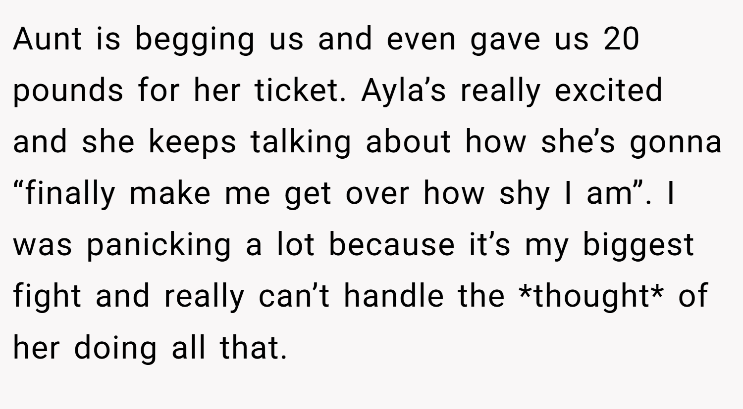 Aunt is begging us and even gave us 20 pounds for her ticket. Ayla’s really excited and she keeps talking about how she’s gonna “finally make me get over how shy I am”. I was panicking a lot because it’s my biggest fight and really can’t handle the *thought* of her doing all that.