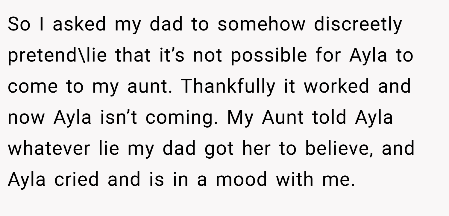 So I asked my dad to somehow discreetly pretend\lie that it’s not possible for Ayla to come to my aunt. Thankfully it worked and now Ayla isn’t coming. My Aunt told Ayla whatever lie my dad got her to believe, and Ayla cried and is in a mood with me.