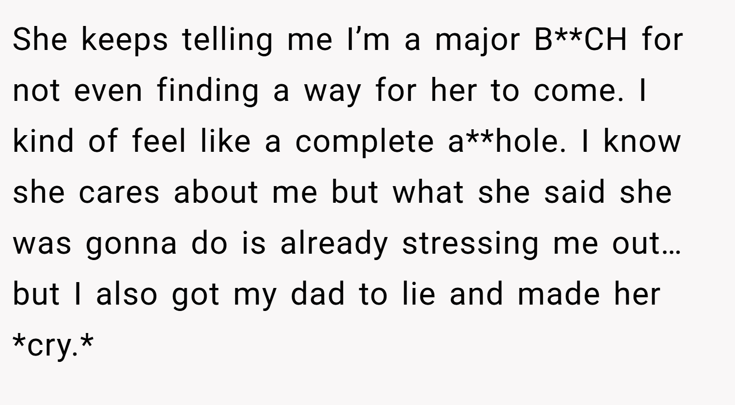 She keeps telling me I’m a major B**CH for not even finding a way for her to come. I kind of feel like a complete a**hole. I know she cares about me but what she said she was gonna do is already stressing me out… but I also got my dad to lie and made her *cry.*