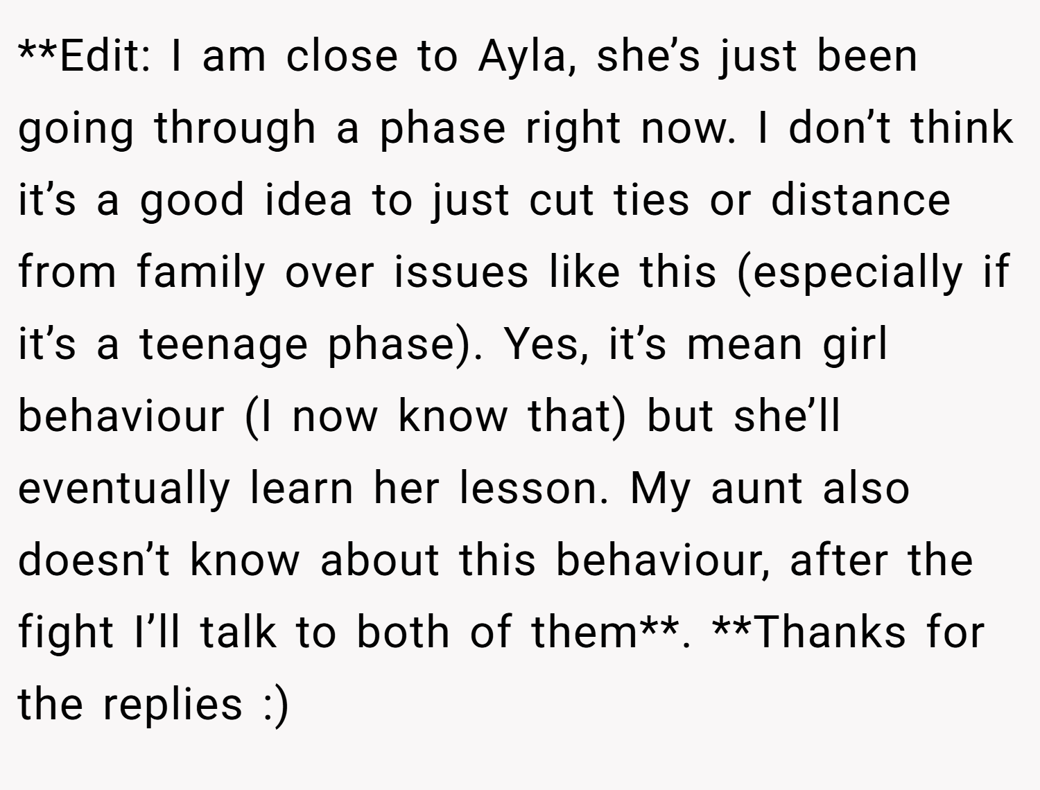**Edit: I am close to Ayla, she’s just been going through a phase right now. I don’t think it’s a good idea to just cut ties or distance from family over issues like this (especially if it’s a teenage phase). Yes, it’s mean girl behaviour (I now know that) but she’ll eventually learn her lesson. My aunt also doesn’t know about this behaviour, after the fight I’ll talk to both of them**. **Thanks for the replies :)