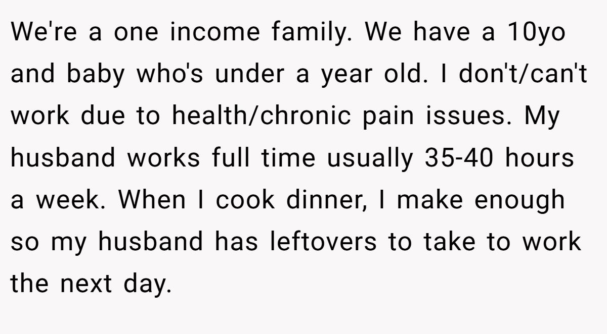 We're a one income family. We have a 10yo and baby who's under a year old. I don't/can't work due to health/chronic pain issues. My husband works full time usually 35-40 hours a week. When I cook dinner, I make enough so my husband has leftovers to take to work the next day.